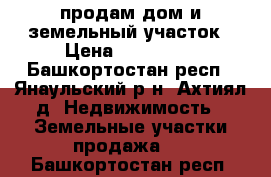 продам дом и земельный участок › Цена ­ 500 000 - Башкортостан респ., Янаульский р-н, Ахтиял д. Недвижимость » Земельные участки продажа   . Башкортостан респ.